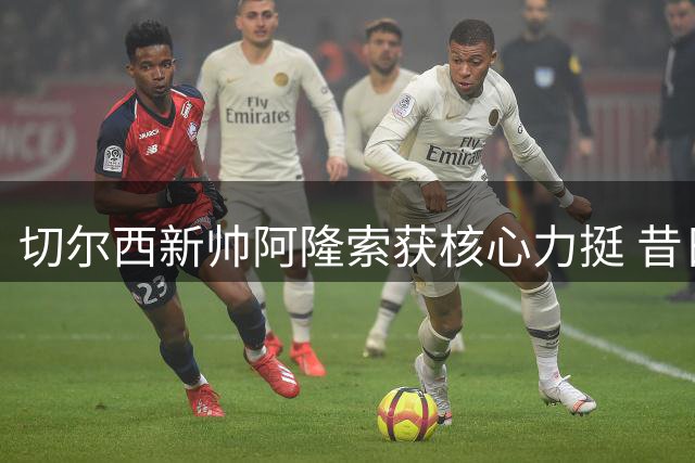 切尔西新帅阿隆索获核心力挺 昔日皇马更衣室风波成鲜明对比