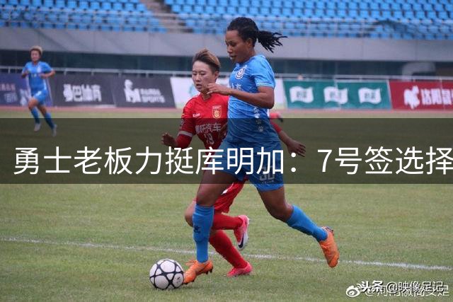 勇士老板力挺库明加：7号签选择绝非败笔