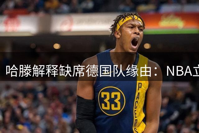 哈滕解释缺席德国队缘由：NBA立足优先 如今渴望为国效力