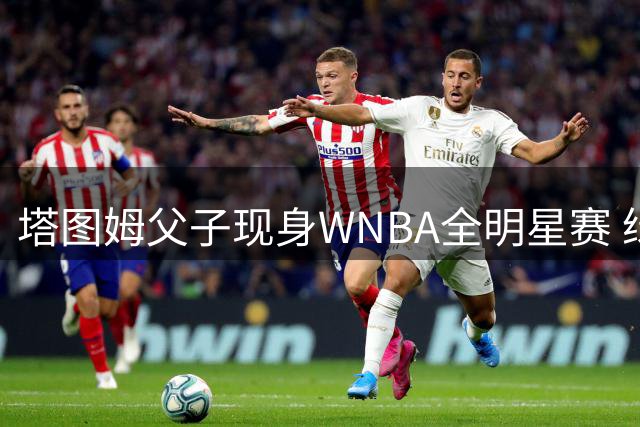 塔图姆父子现身WNBA全明星赛 绿军球星场边教学引关注