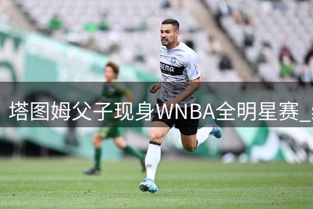 塔图姆父子现身WNBA全明星赛 绿军球星场边教学引关注