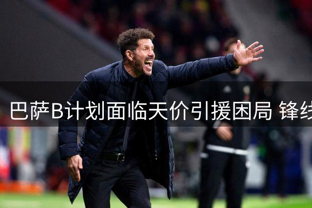 巴萨B计划面临天价引援困局 锋线补强遭遇多重阻碍