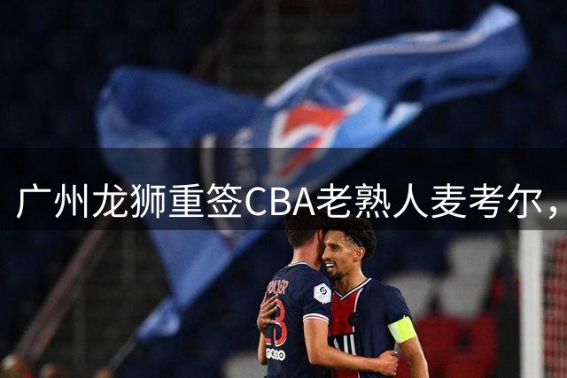 广州龙狮重签CBA老熟人麦考尔，后卫悍将再续中国篮球缘