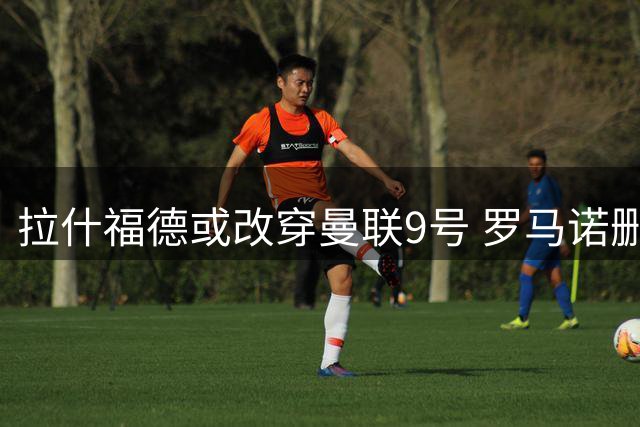 拉什福德或改穿曼联9号 罗马诺删除14号相关报道