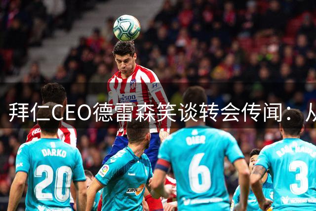 拜仁CEO德雷森笑谈转会传闻：从未收到马德里任何报价
