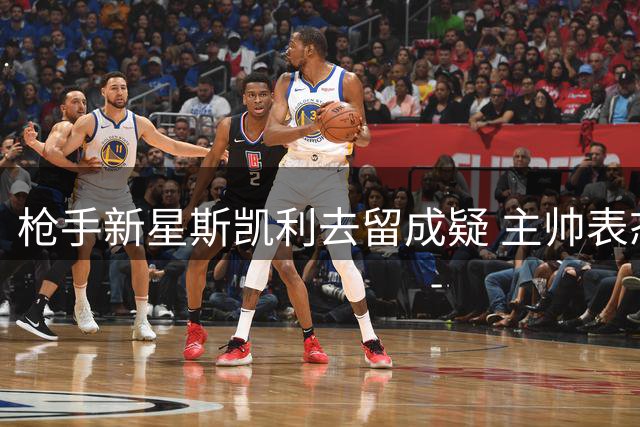 枪手新星斯凯利去留成疑 主帅表态暗藏玄机