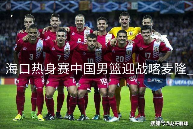 海口热身赛中国男篮迎战喀麦隆 内线对决成胜负关键手