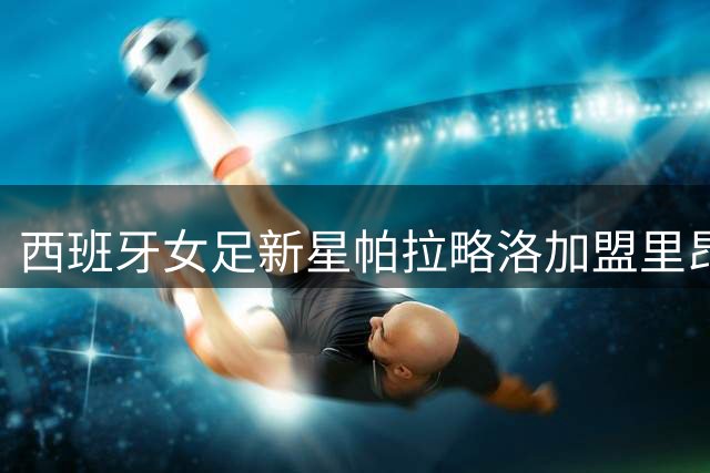 西班牙女足新星帕拉略洛加盟里昂 创法甲女足薪资新纪录