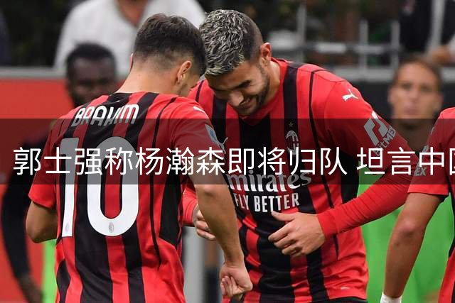郭士强称杨瀚森即将归队 坦言中国男篮晋级世预赛形势严峻