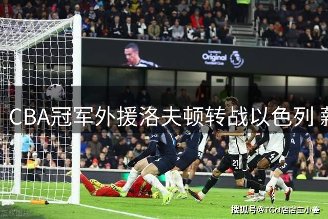 CBA冠军外援洛夫顿转战以色列 薪资分歧与将帅矛盾成离队主因