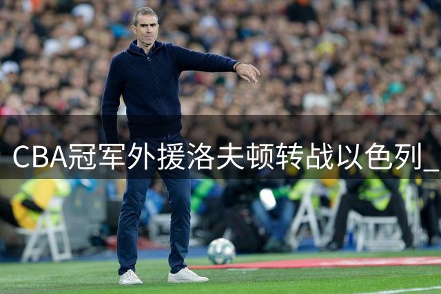 CBA冠军外援洛夫顿转战以色列 薪资分歧与将帅矛盾成离队主因