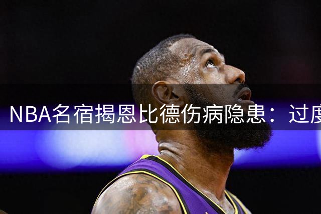 NBA名宿揭恩比德伤病隐患：过度造犯规恐成七尺巨人致命伤